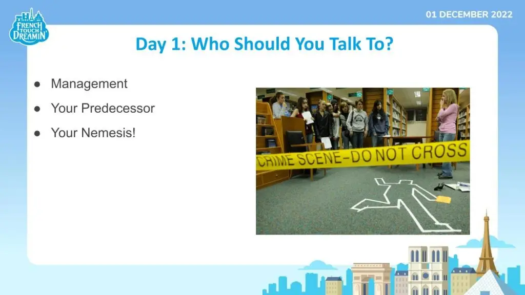 A powerpoint slide with a picture of a crime scene and the following text:
Day 1: Who Should You Talk To?
- Management
- Your Predecessor
- Your Nemesis!  