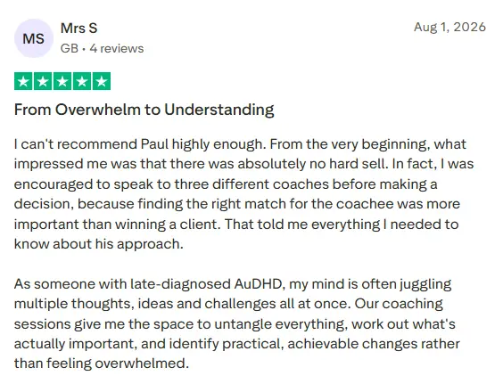 5* trust pilot review saying: From Overwhelm to Understanding I can't recommend Paul highly enough. From the very beginning, what impressed me was that there was absolutely no hard sell. In fact, I was encouraged to speak to three different coaches before making a decision, because finding the right match for the coachee was more important than winning a client. That told me everything I needed to know about his approach. As someone with late-diagnosed AuDHD, my mind is often juggling multiple thoughts, ideas and challenges all at once. Our coaching sessions give me the space to untangle everything, work out what's actually important, and identify practical, achievable changes rather than feeling overwhelmed.